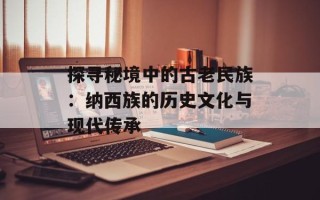 探寻秘境中的古老民族：纳西族的历史文化与现代传承