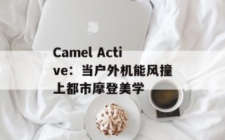 Camel Active：当户外机能风撞上都市摩登美学