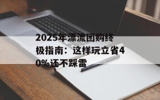 2025年漂流团购终极指南：这样玩立省40%还不踩雷