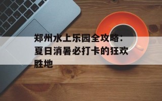 郑州水上乐园全攻略：夏日消暑必打卡的狂欢胜地