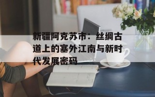新疆阿克苏市：丝绸古道上的塞外江南与新时代发展密码