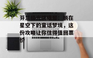 芬兰极光玻璃屋：躺在星空下的童话梦境，这份攻略让你住得值回票价