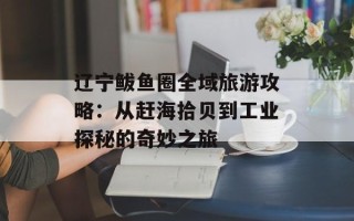 辽宁鲅鱼圈全域旅游攻略：从赶海拾贝到工业探秘的奇妙之旅