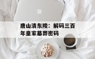 唐山清东陵：解码三百年皇家墓葬密码