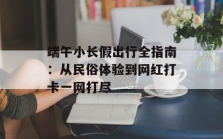 端午小长假出行全指南：从民俗体验到网红打卡一网打尽