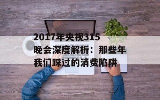 2017年央视315晚会深度解析：那些年我们踩过的消费陷阱