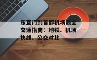 东直门到首都机场最全交通指南：地铁、机场快线、公交对比