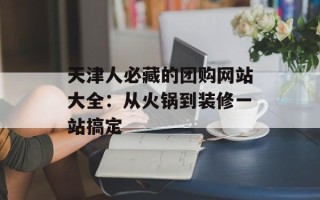 天津人必藏的团购网站大全：从火锅到装修一站搞定