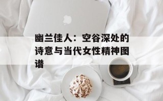 幽兰佳人：空谷深处的诗意与当代女性精神图谱