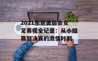 2021东京奥运会女足赛程全记录：从小组赛到决赛的激情时刻