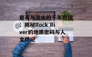 岩石与流水的千年对话：揭秘Rock River的地质密码与人文印记