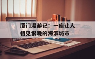 厦门漫游记：一座让人相见恨晚的海滨城市