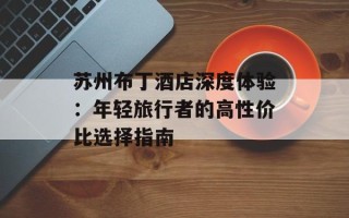 苏州布丁酒店深度体验：年轻旅行者的高性价比选择指南