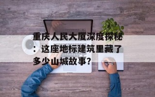 重庆人民大厦深度探秘：这座地标建筑里藏了多少山城故事？