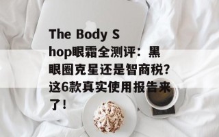The Body Shop眼霜全测评：黑眼圈克星还是智商税？这6款真实使用报告来了！