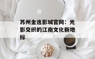 苏州金逸影城官网：光影交织的江南文化新地标