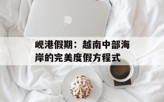 岘港假期：越南中部海岸的完美度假方程式