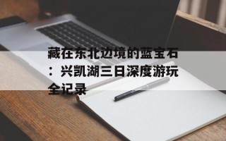 藏在东北边境的蓝宝石：兴凯湖三日深度游玩全记录