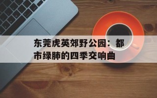 东莞虎英郊野公园：都市绿肺的四季交响曲