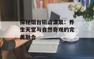 探秘烟台磁山温泉：养生天堂与自然奇观的完美融合