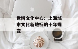世博文化中心：上海城市文化新地标的十年蝶变