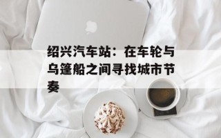 绍兴汽车站：在车轮与乌篷船之间寻找城市节奏