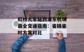 虹桥火车站到浦东机场最全交通指南：省钱省时方案对比