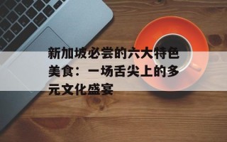 新加坡必尝的六大特色美食：一场舌尖上的多元文化盛宴