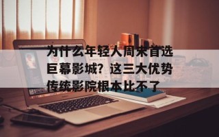 为什么年轻人周末首选巨幕影城？这三大优势传统影院根本比不了