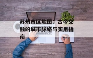 苏州市区地图：古今交融的城市脉络与实用指南
