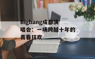 Bigbang成都演唱会：一场跨越十年的青春狂欢