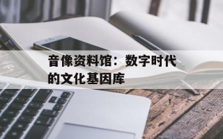 音像资料馆：数字时代的文化基因库