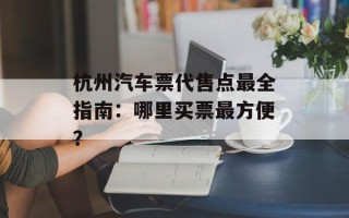杭州汽车票代售点最全指南：哪里买票最方便？