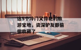 这5个冷门又惊艳的旅游宝地，资深驴友都偷偷收藏了