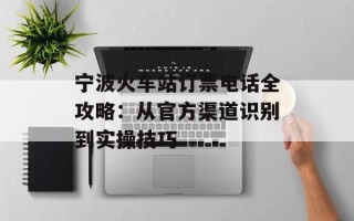 宁波火车站订票电话全攻略：从官方渠道识别到实操技巧