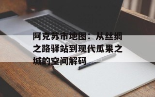 阿克苏市地图：从丝绸之路驿站到现代瓜果之城的空间解码