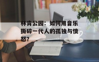 林肯公园：如何用音乐撕碎一代人的孤独与愤怒？