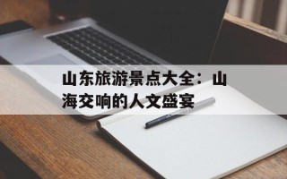 山东旅游景点大全：山海交响的人文盛宴