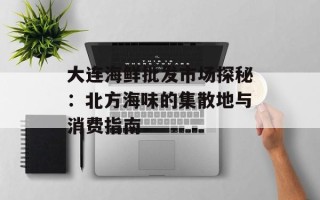 大连海鲜批发市场探秘：北方海味的集散地与消费指南