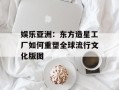 娱乐亚洲：东方造星工厂如何重塑全球流行文化版图