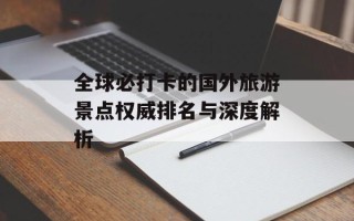 全球必打卡的国外旅游景点权威排名与深度解析