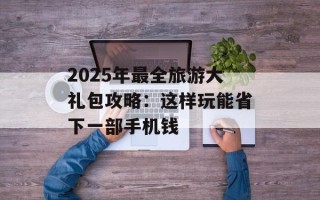 2025年最全旅游大礼包攻略：这样玩能省下一部手机钱