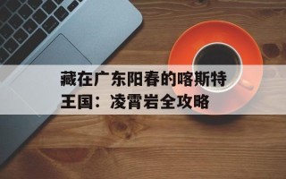 藏在广东阳春的喀斯特王国：凌霄岩全攻略