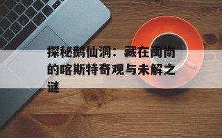 探秘鹅仙洞：藏在闽南的喀斯特奇观与未解之谜