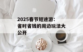 2025春节短途游：省时省钱的周边玩法大公开