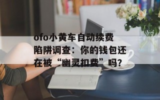 ofo小黄车自动续费陷阱调查：你的钱包还在被“幽灵扣费”吗？