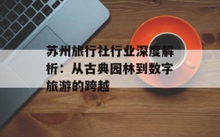 苏州旅行社行业深度解析：从古典园林到数字旅游的跨越