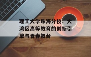 理工大学珠海分校：大湾区高等教育的创新引擎与青春舞台