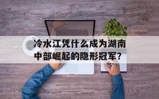 冷水江凭什么成为湖南中部崛起的隐形冠军？
