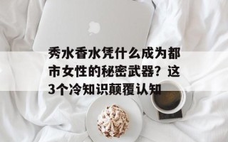 秀水香水凭什么成为都市女性的秘密武器？这3个冷知识颠覆认知
